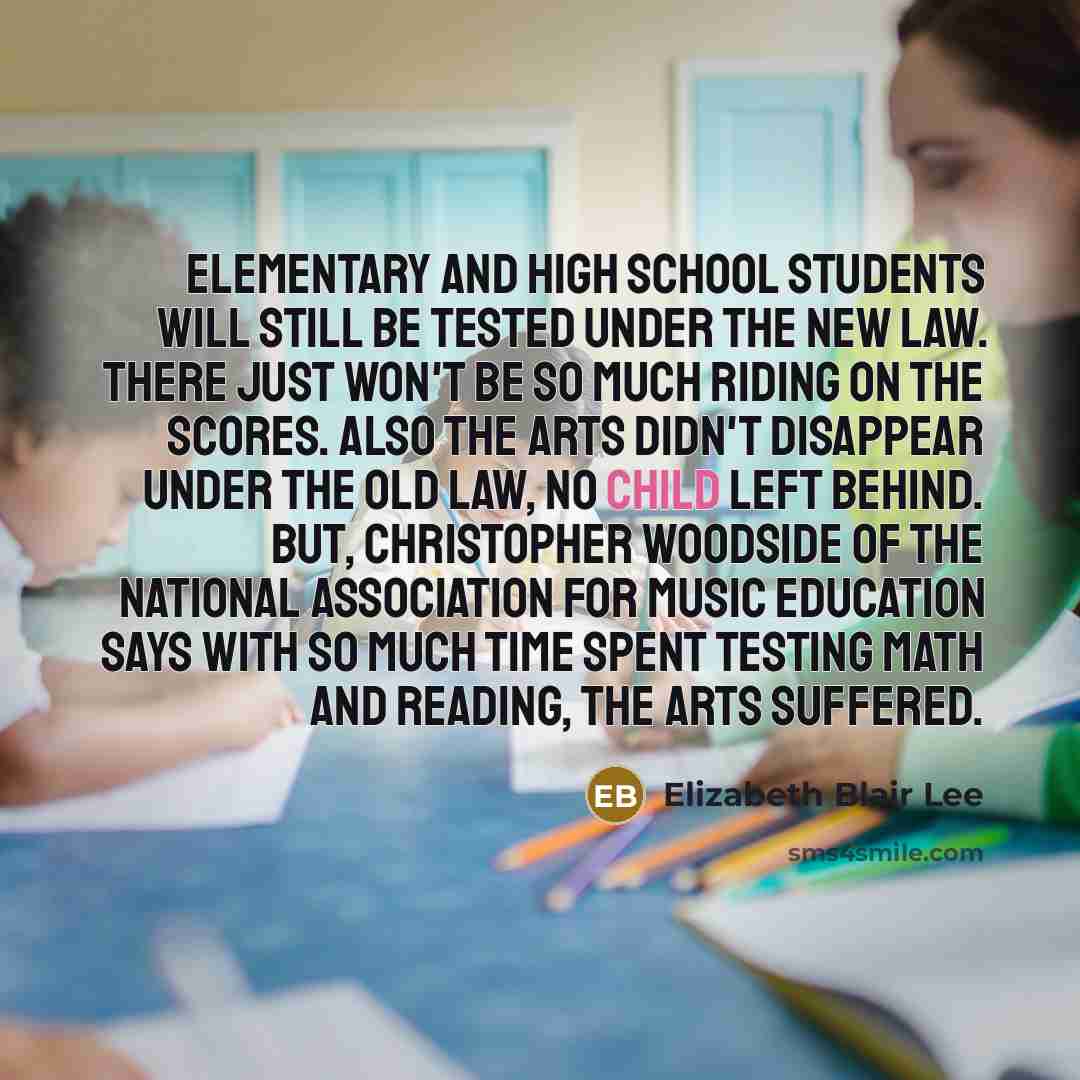 “Elementary and high school students will still be tested under the new law. There just won't be so much riding on the scores. Also the arts didn't disappear under the old law, No Child Left Behind. But, Christopher Woodside of the National Association for Music Education says with so much time…” quote by Elizabeth Blair Lee