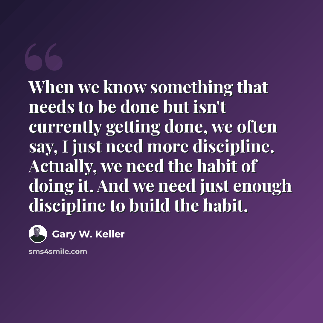 “When we know something that needs to be done but isn't currently getting done, we often say, I just need more discipline. Actually, we need the habit of doing it. And we need just enough discipline to build the habit.” quote by Gary W. Keller