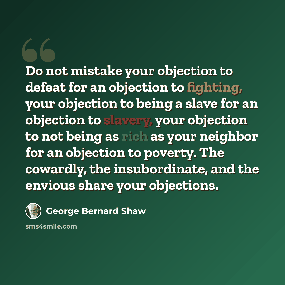 “Do not mistake your objection to defeat for an objection to fighting, your objection to being a slave for an objection to slavery, your objection to not being as rich as your neighbor for an objection to poverty. The cowardly, the insubordinate, and the envious share your objections.” quote by George Bernard Shaw