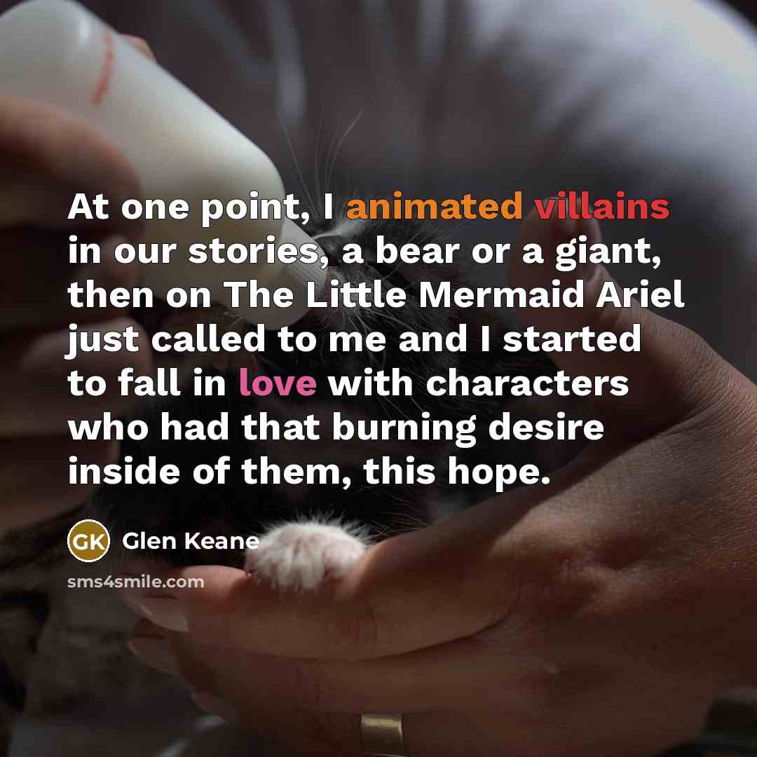 “At one point, I animated villains in our stories, a bear or a giant, then on The Little Mermaid Ariel just called to me and I started to fall in love with characters who had that burning desire inside of them, this hope.” quote by Glen Keane