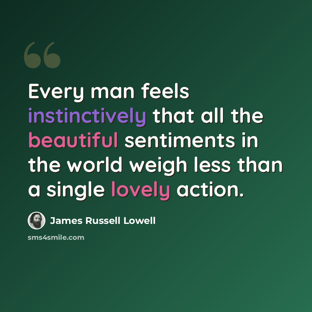 “Every man feels instinctively that all the beautiful sentiments in the world weigh less than a single lovely action.” quote by James Russell Lowell