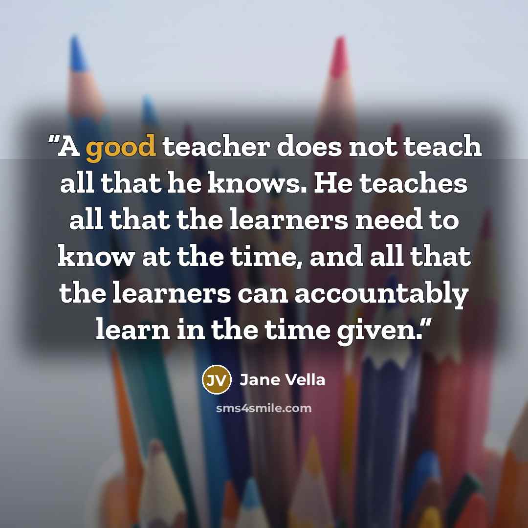 “A good teacher does not teach all that he knows. He teaches all that the learners need to know at the time, and all that the learners can accountably learn in the time given.” quote by Jane Vella