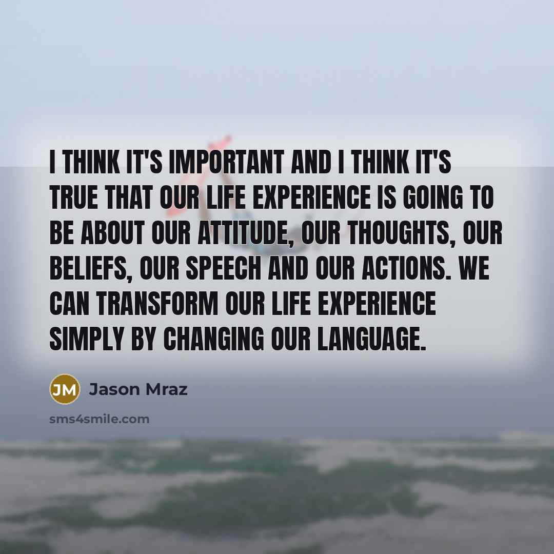 “I think it's important and I think it's true that our life experience is going to be about our attitude, our thoughts, our beliefs, our speech and our actions. We can transform our life experience simply by changing our language.” quote by Jason Mraz