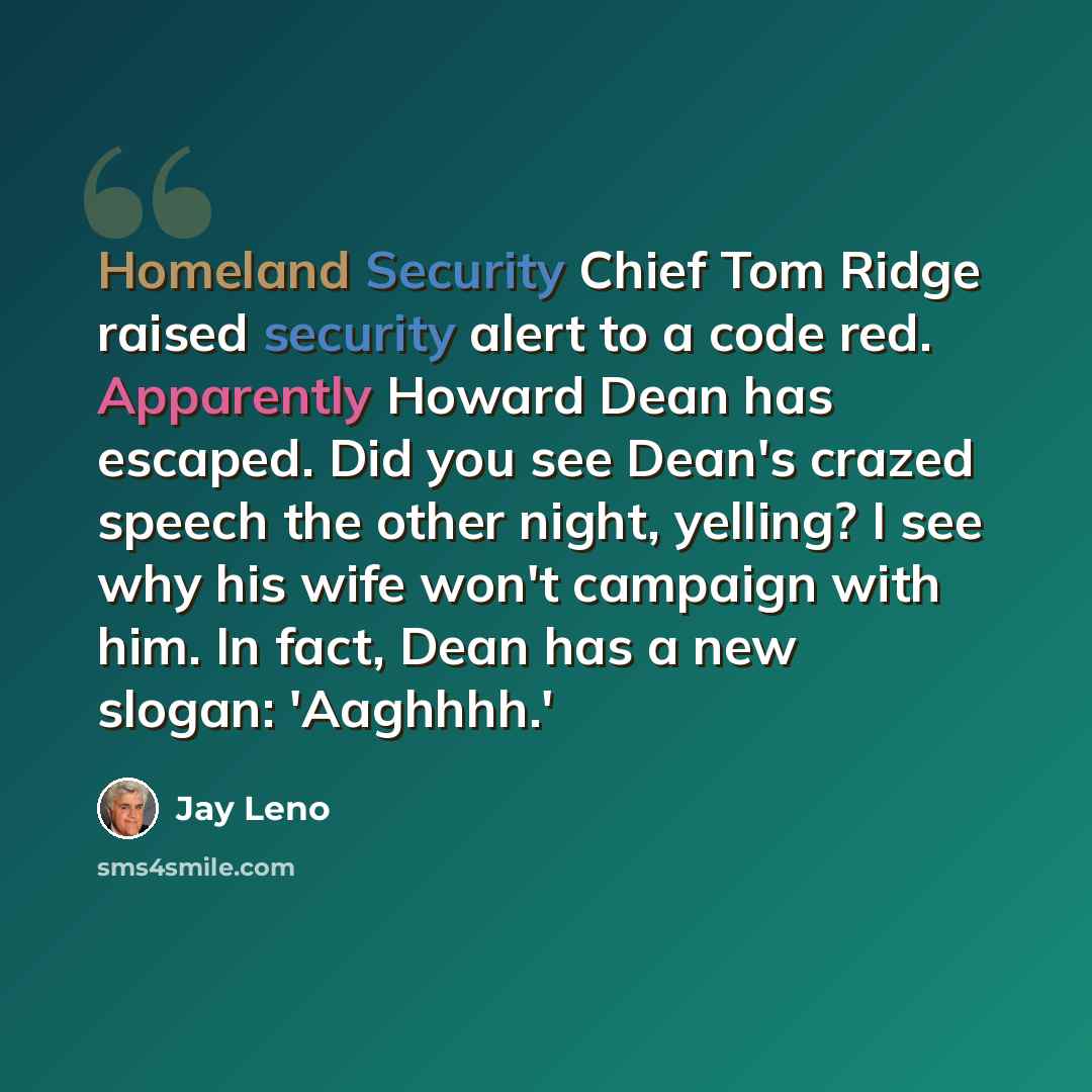 “Homeland Security Chief Tom Ridge raised security alert to a code red. Apparently Howard Dean has escaped. Did you see Dean's crazed speech the other night, yelling? I see why his wife won't campaign with him. In fact, Dean has a new slogan: 'Aaghhhh.'” quote by Jay Leno