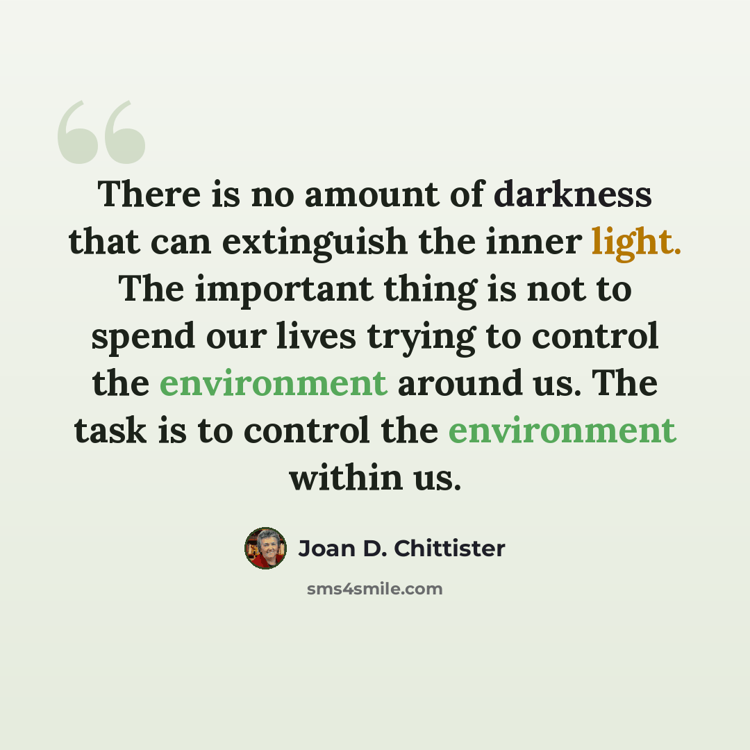 “There is no amount of darkness that can extinguish the inner light. The important thing is not to spend our lives trying to control the environment around us. The task is to control the environment within us.” quote by Joan D. Chittister