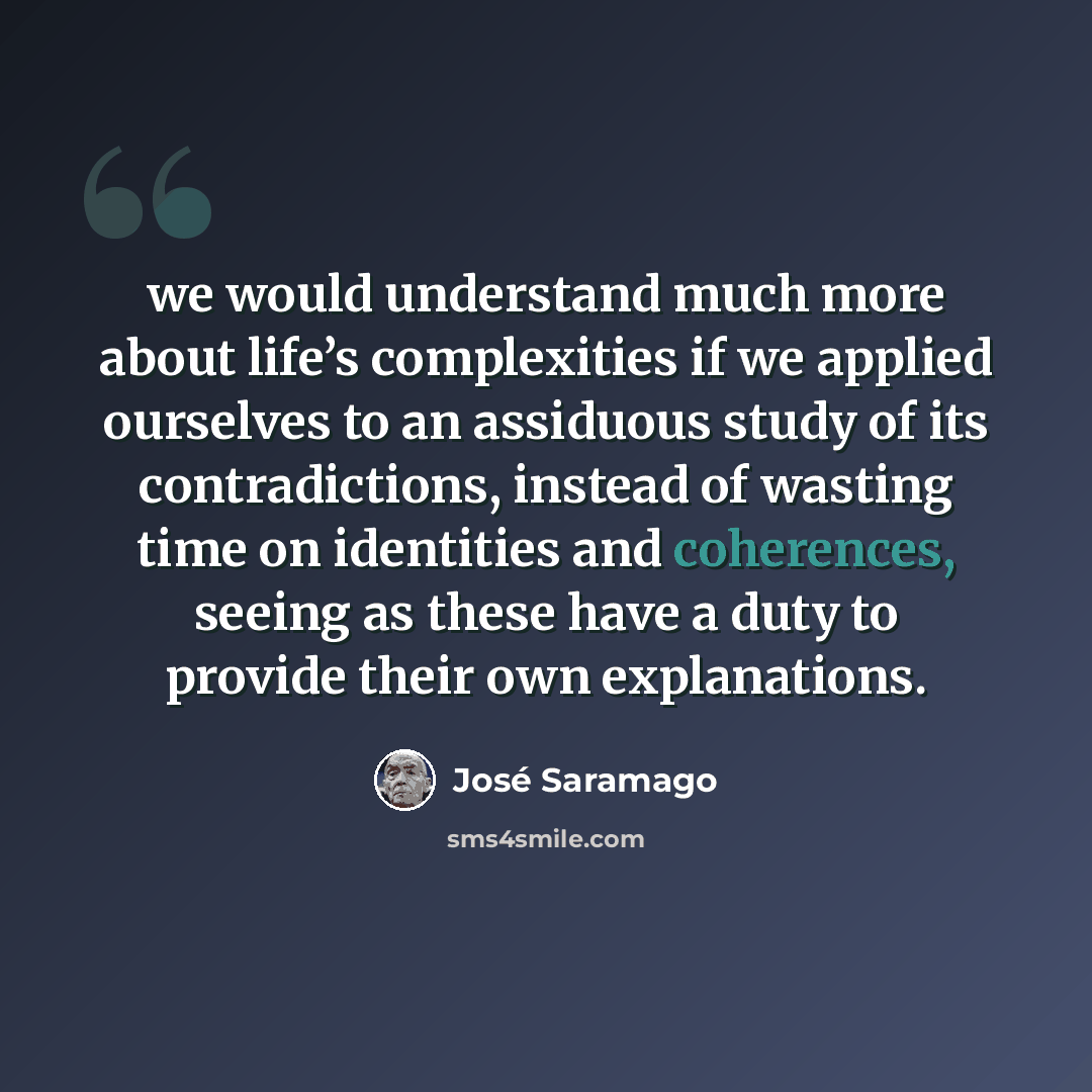 “we would understand much more about life’s complexities if we applied ourselves to an assiduous study of its contradictions, instead of wasting time on identities and coherences, seeing as these have a duty to provide their own explanations.” quote by Jose Saramago