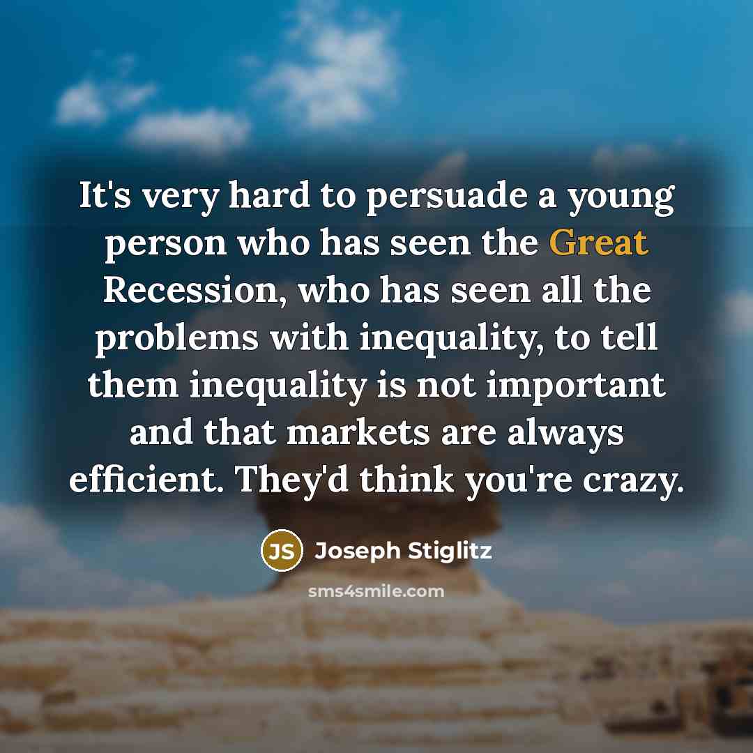 “It's very hard to persuade a young person who has seen the Great Recession, who has seen all the problems with inequality, to tell them inequality is not important and that markets are always efficient. They'd think you're crazy.” quote by Joseph Stiglitz