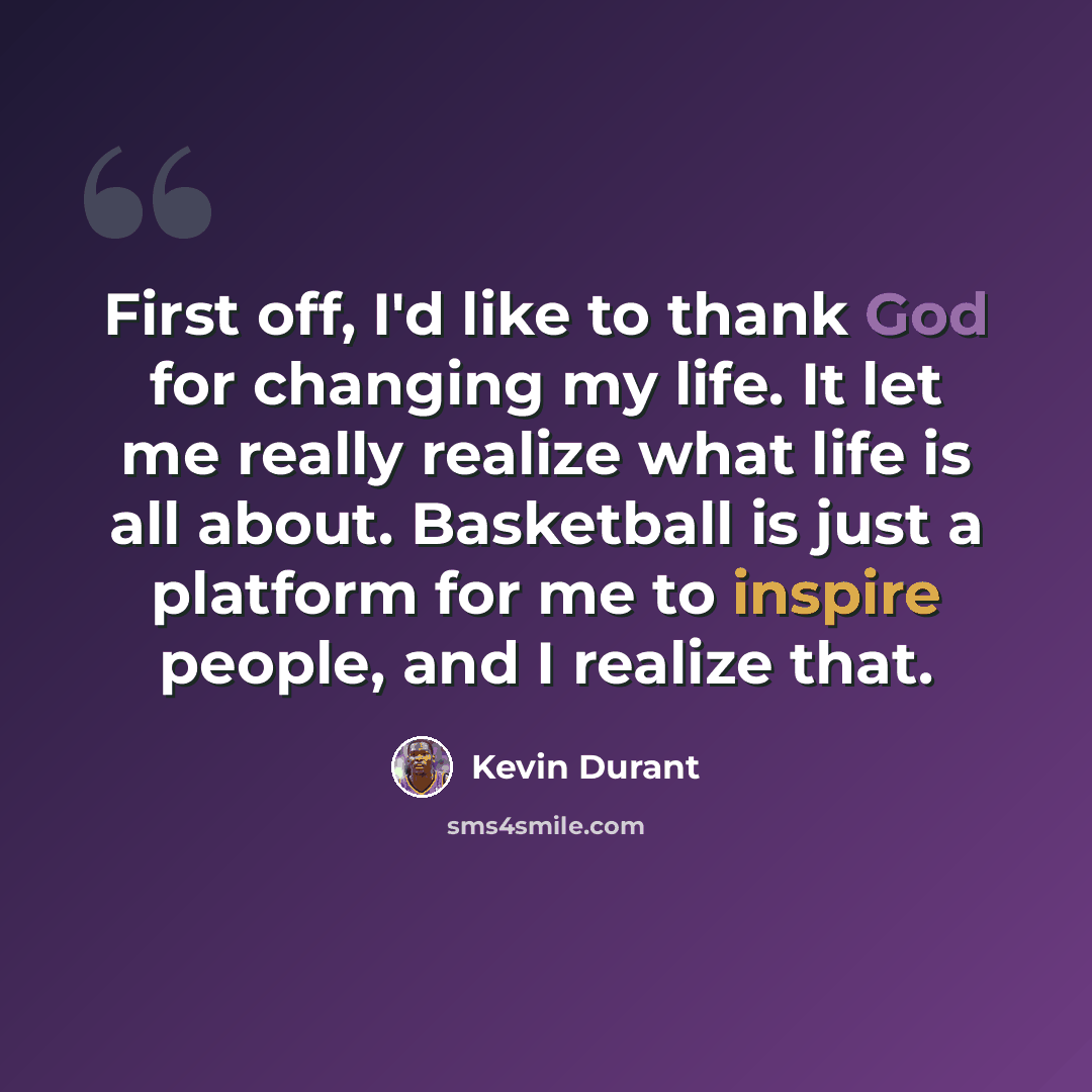 “First off, I'd like to thank God for changing my life. It let me really realize what life is all about. Basketball is just a platform for me to inspire people, and I realize that.” quote by Kevin Durant