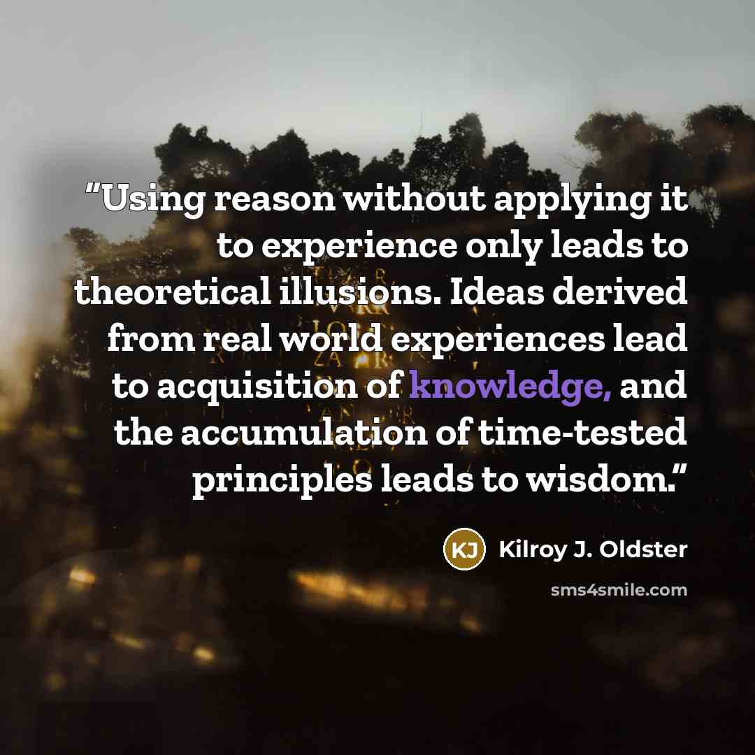 “Using reason without applying it to experience only leads to theoretical illusions. Ideas derived from real world experiences lead to acquisition of knowledge, and the accumulation of time-tested principles leads to wisdom.” quote by Kilroy J. Oldster
