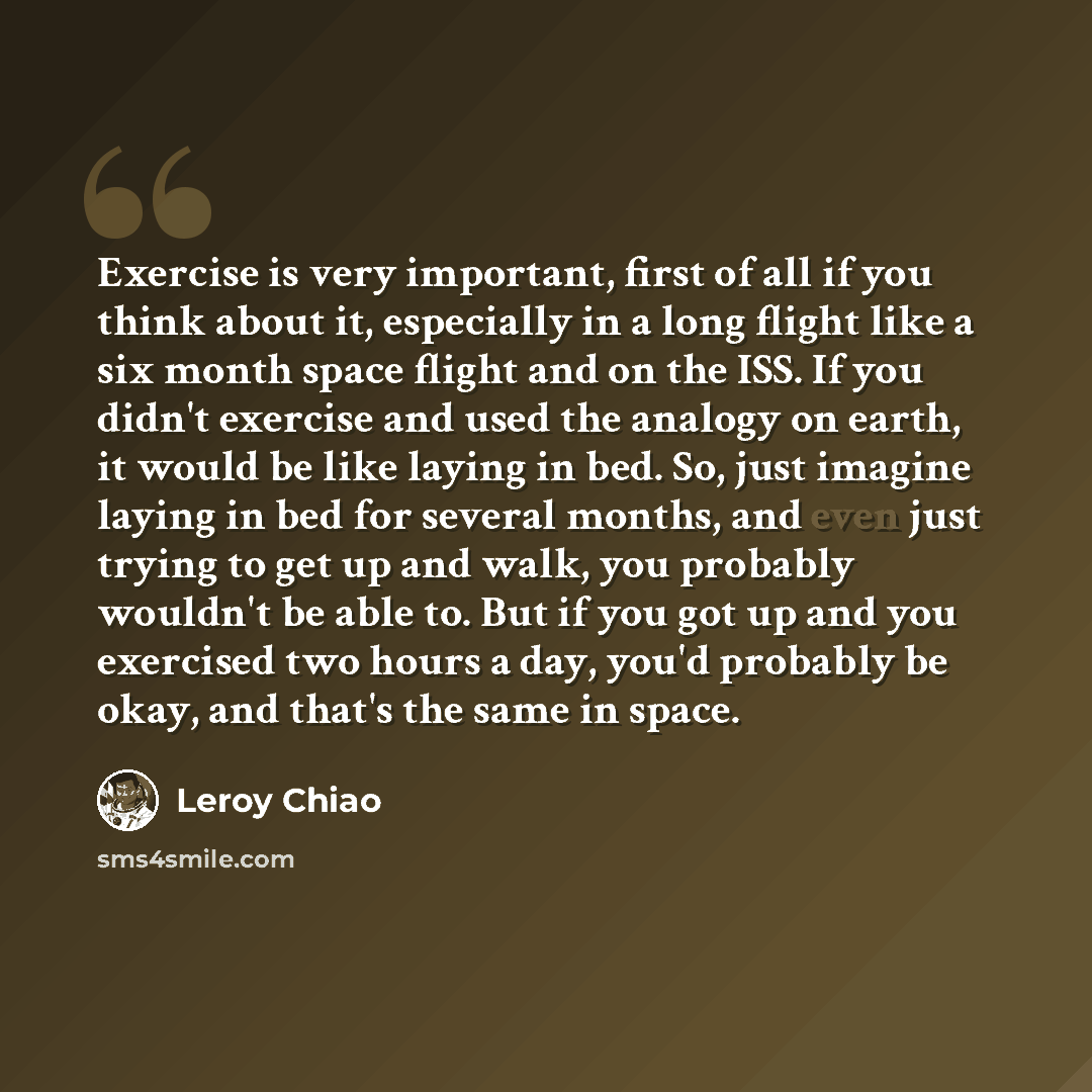 “Exercise is very important, first of all if you think about it, especially in a long flight like a six month space flight and on the ISS. If you didn't exercise and used the analogy on earth, it would be like laying in bed. So, just imagine laying in bed for several months, and even just trying to…” quote by Leroy Chiao