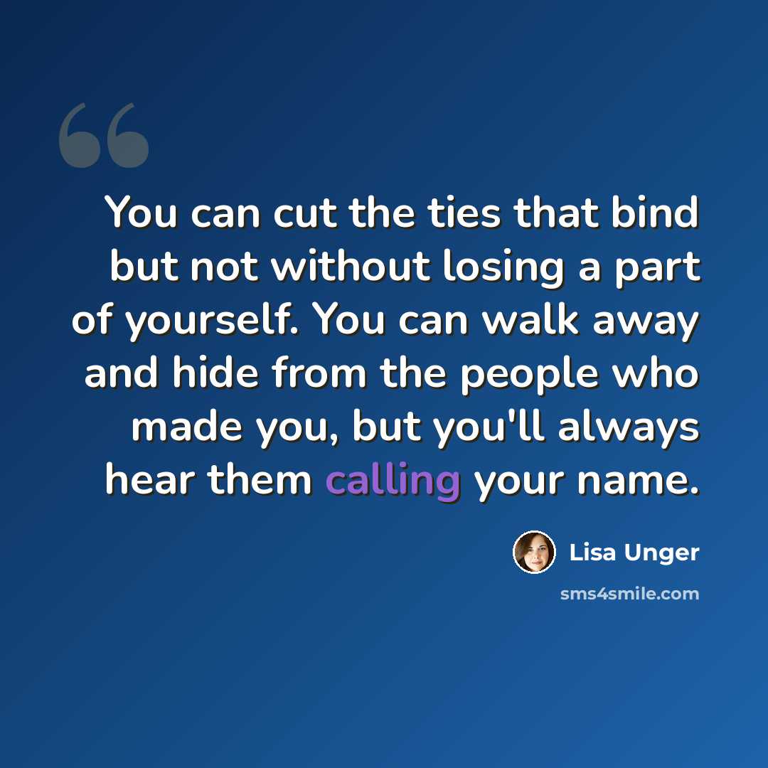 “You can cut the ties that bind but not without losing a part of yourself. You can walk away and hide from the people who made you, but you'll always hear them calling your name.” quote by Lisa Unger