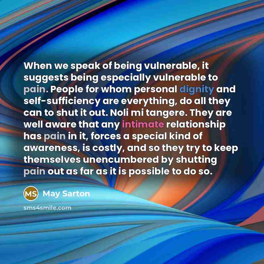 “When we speak of being vulnerable, it suggests being especially vulnerable to pain. People for whom personal dignity and self-sufficiency are everything, do all they can to shut it out. Noli mi tangere. They are well aware that any intimate relationship has pain in it, forces a special kind of…” quote by May Sarton