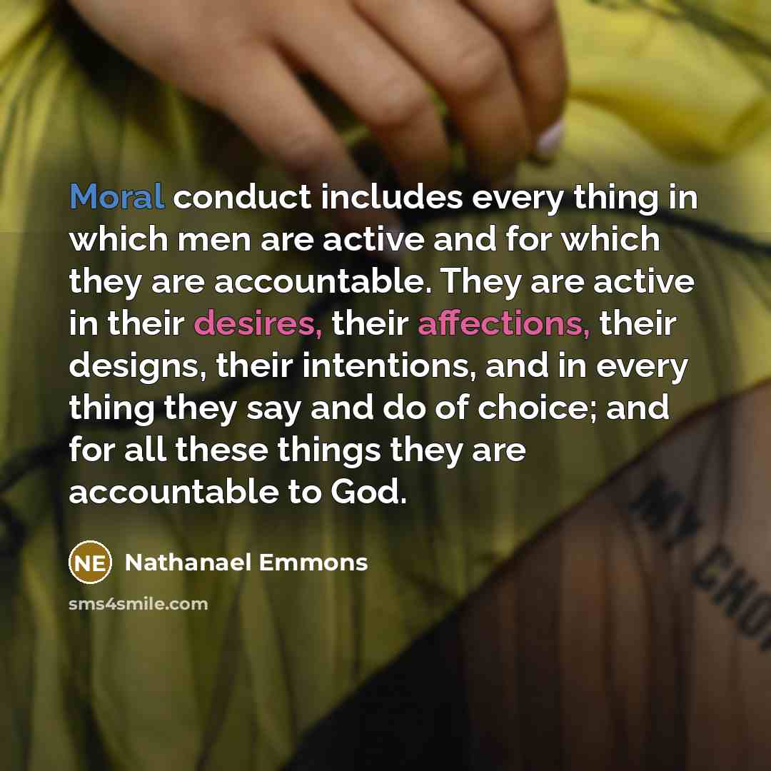 “Moral conduct includes every thing in which men are active and for which they are accountable. They are active in their desires, their affections, their designs, their intentions, and in every thing they say and do of choice; and for all these things they are accountable to God.” quote by Nathanael Emmons