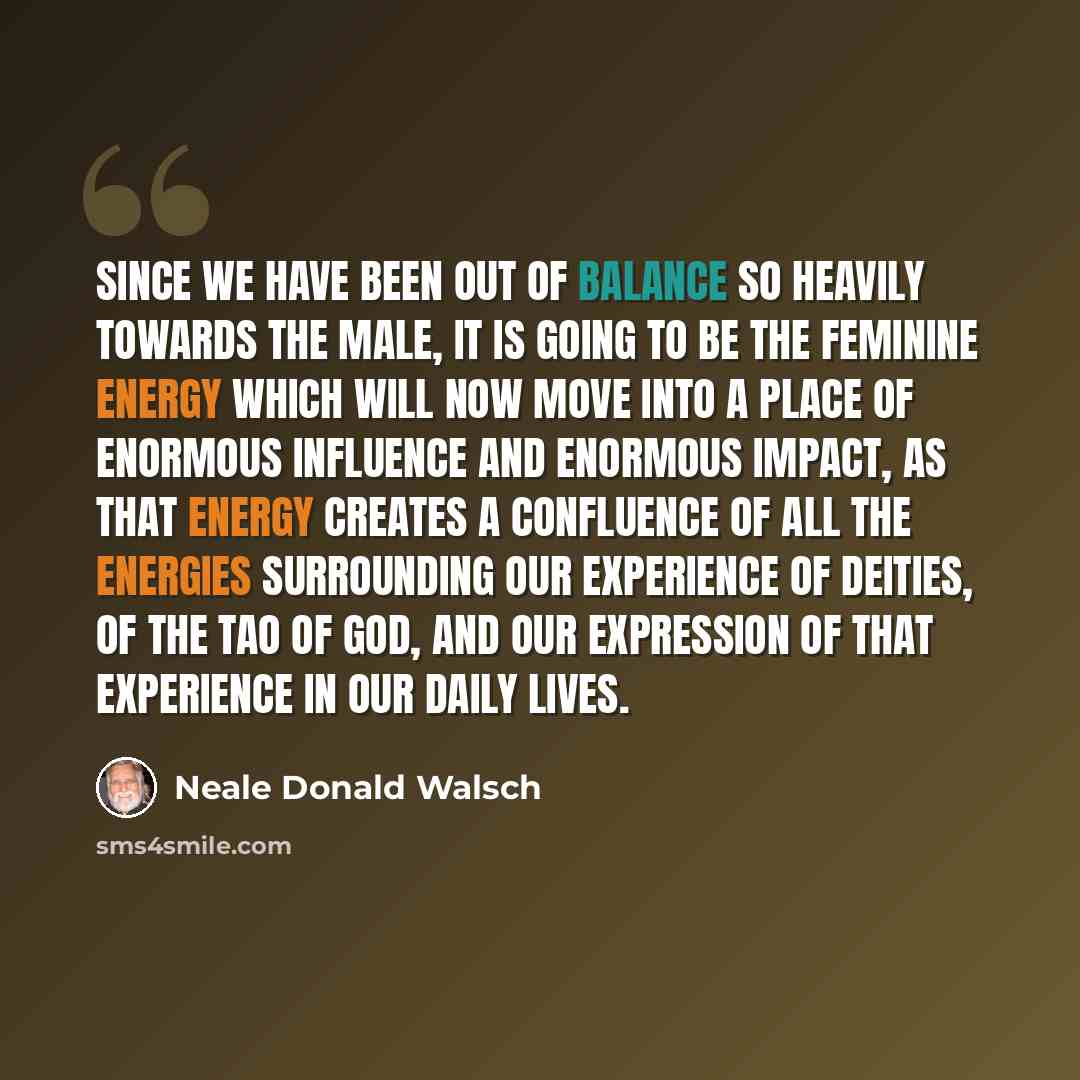 “Since we have been out of balance so heavily towards the male, it is going to be the feminine energy which will now move into a place of enormous influence and enormous impact, as that energy creates a confluence of all the energies surrounding our experience of deities, of the Tao of God, and our…” quote by Neale Donald Walsch