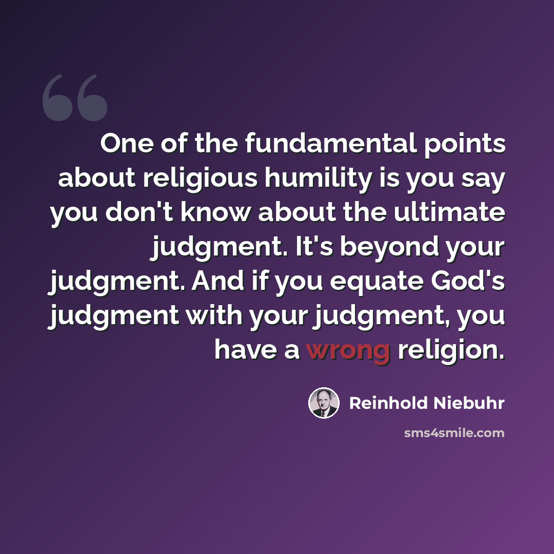 “One of the fundamental points about religious humility is you say you don't know about the ultimate judgment. It's beyond your judgment. And if you equate God's judgment with your judgment, you have a wrong religion.” quote by Reinhold Niebuhr