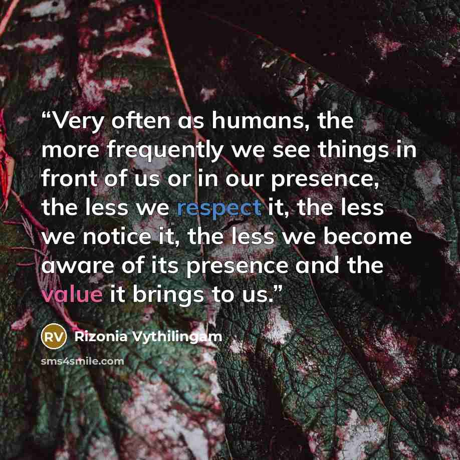 “Very often as humans, the more frequently we see things in front of us or in our presence, the less we respect it, the less we notice it, the less we become aware of its presence and the value it brings to us.” quote by Rizonia Vythilingam