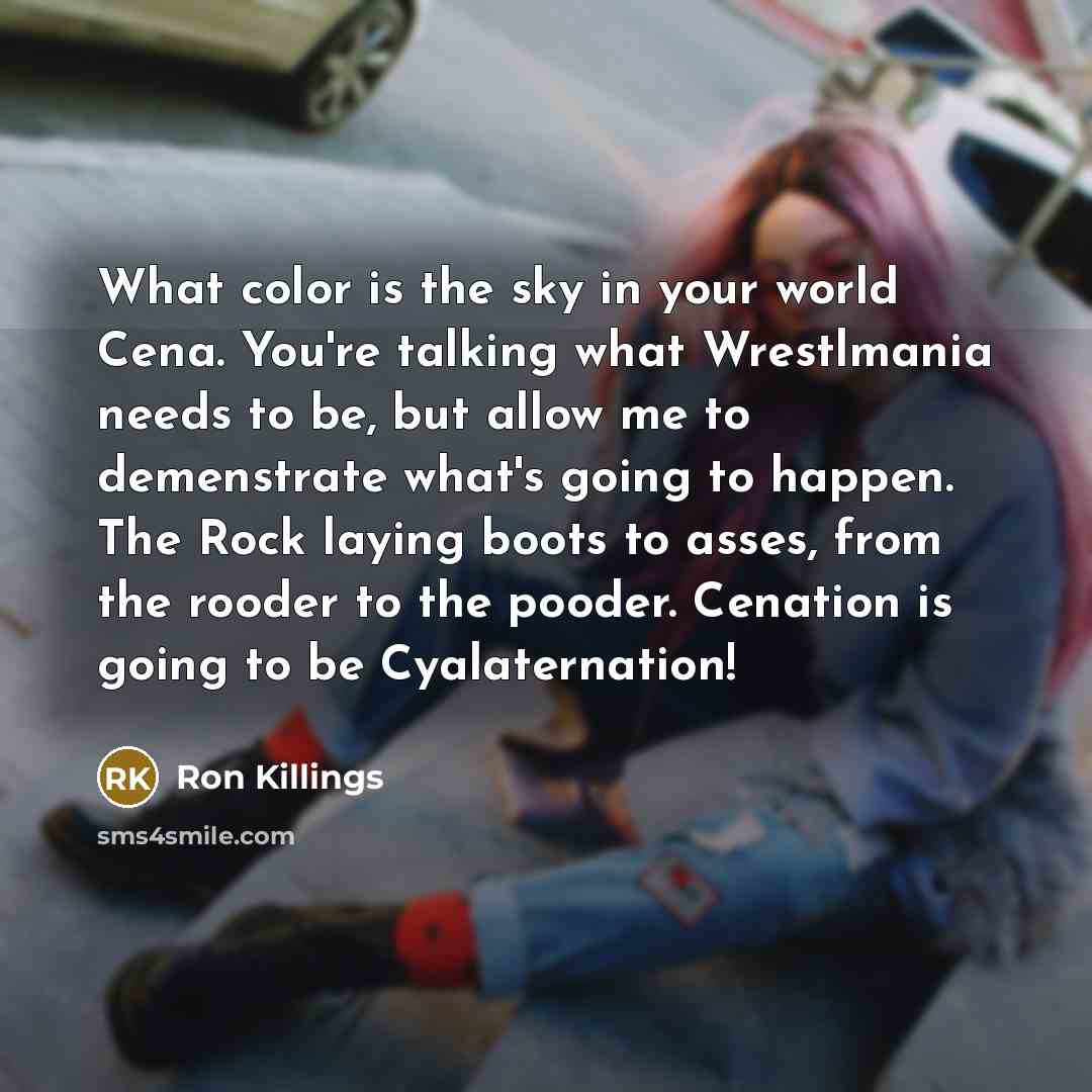 “What color is the sky in your world Cena. You're talking what Wrestlmania needs to be, but allow me to demenstrate what's going to happen. The Rock laying boots to asses, from the rooder to the pooder. Cenation is going to be Cyalaternation!” quote by Ron Killings