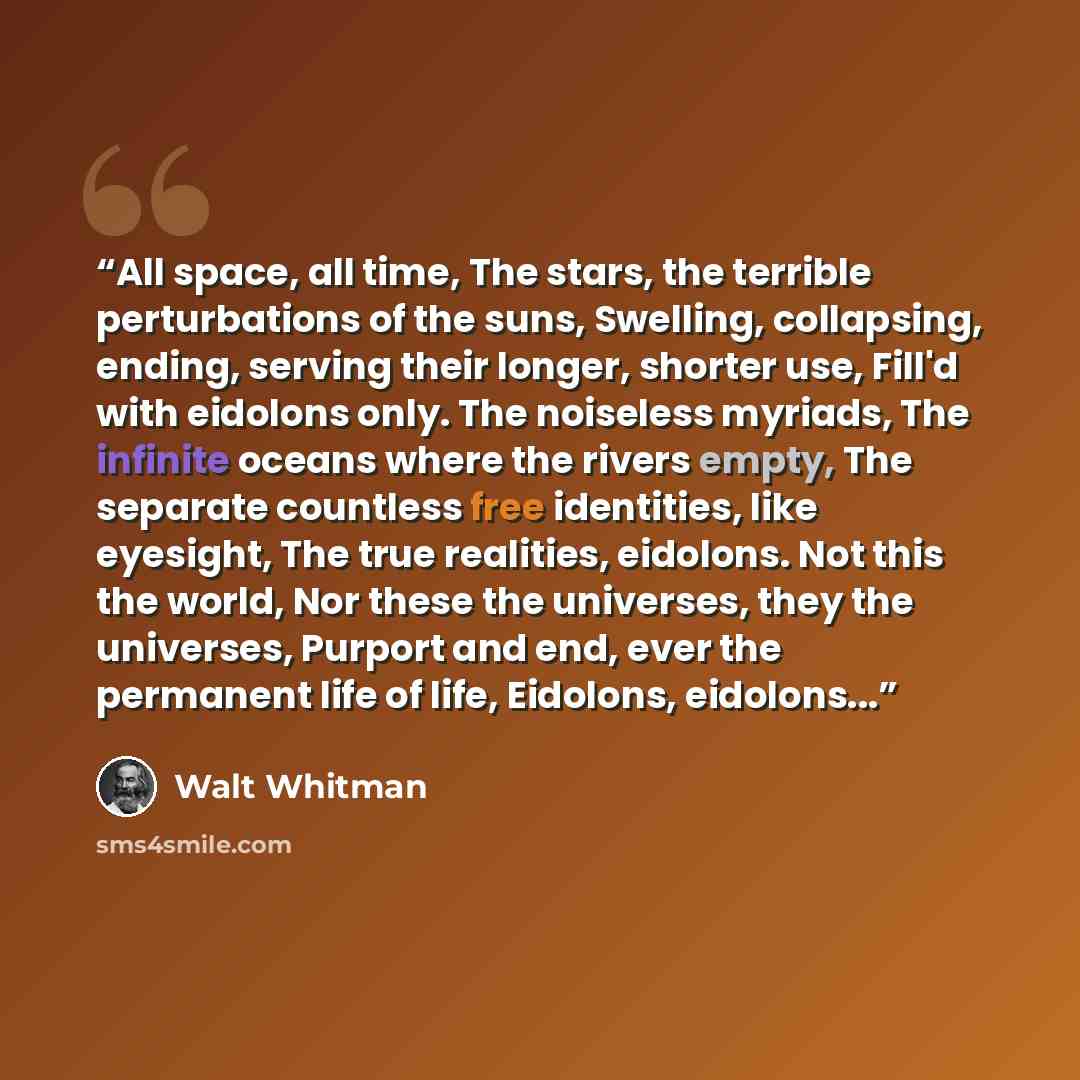 “All space, all time, The stars, the terrible perturbations of the suns, Swelling, collapsing, ending, serving their longer, shorter use, Fill'd with eidolons only. The noiseless myriads, The infinite oceans where the rivers empty, The separate countless free identities, like eyesight, The true…” quote by Walt Whitman