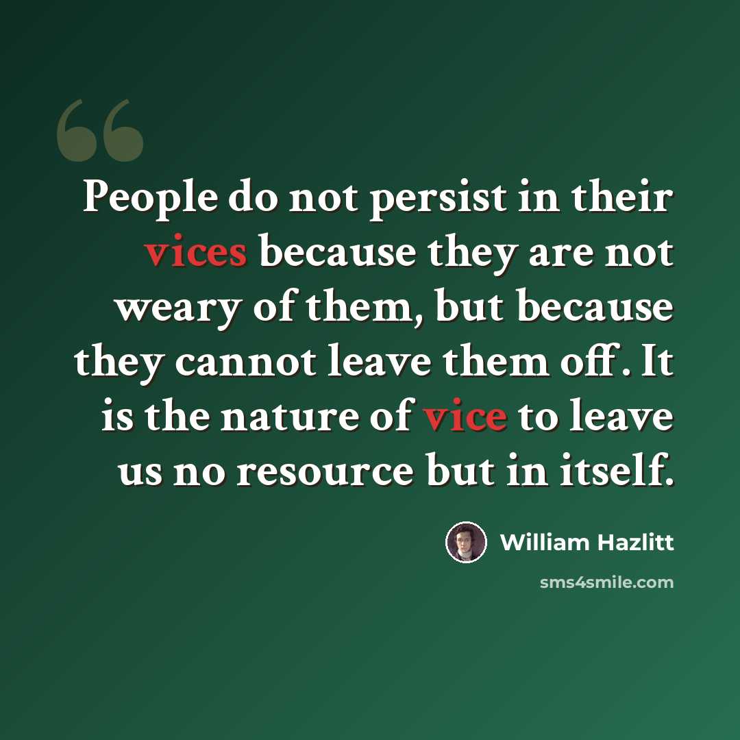 “People do not persist in their vices because they are not weary of them, but because they cannot leave them off. It is the nature of vice to leave us no resource but in itself.” quote by William Hazlitt