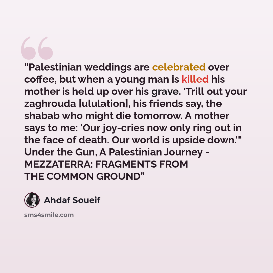 “Palestinian weddings are celebrated over coffee, but when a young man is killed his mother is held up over his grave. 'Trill out your zaghrouda [ululation], his friends say, the shabab who might die tomorrow. A mother says to me: 'Our joy-cries now only ring out in the face of death. Our world is…” quote by Ahdaf Soueif