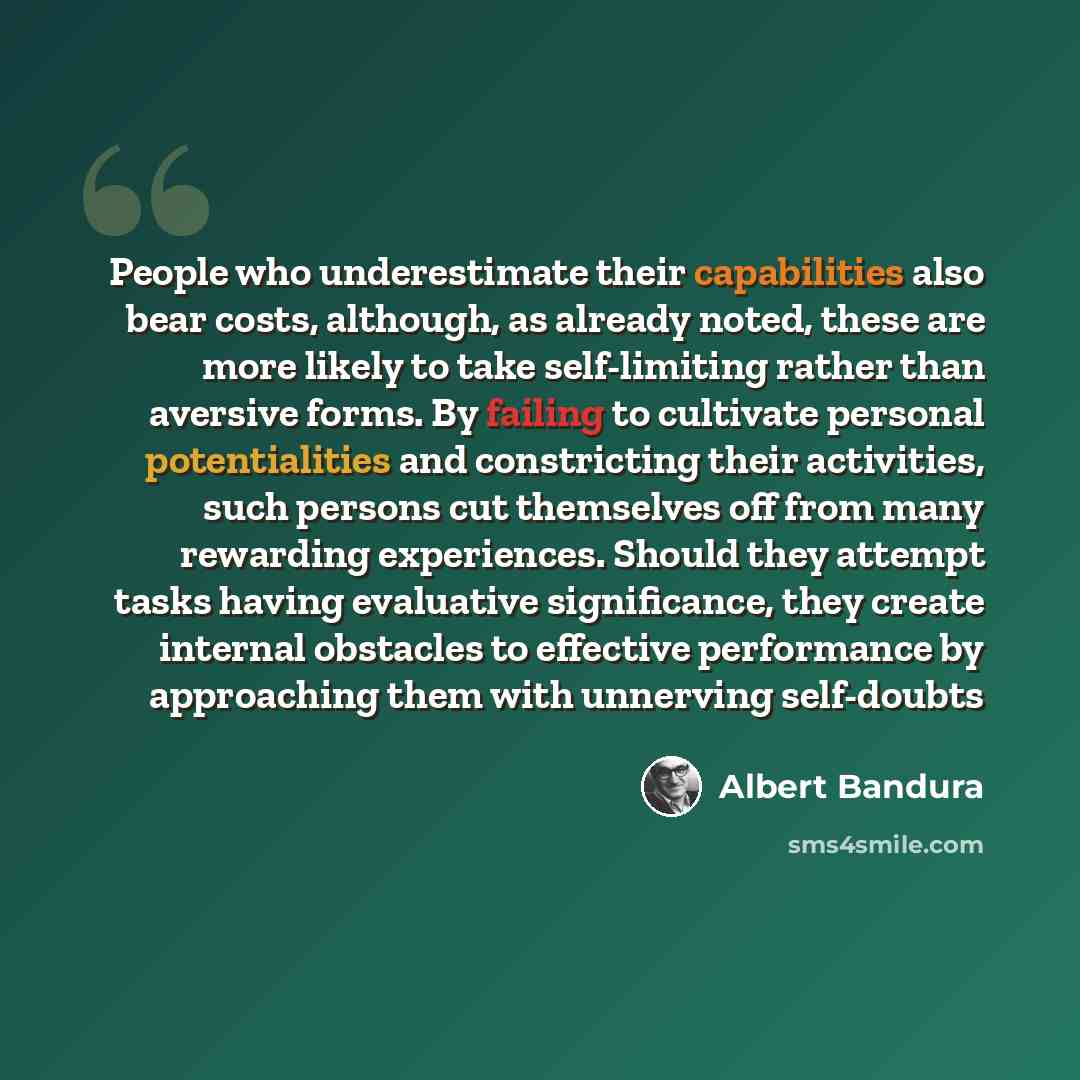 “People who underestimate their capabilities also bear costs, although, as already noted, these are more likely to take self-limiting rather than aversive forms. By failing to cultivate personal potentialities and constricting their activities, such persons cut themselves off from many rewarding…” quote by Albert Bandura