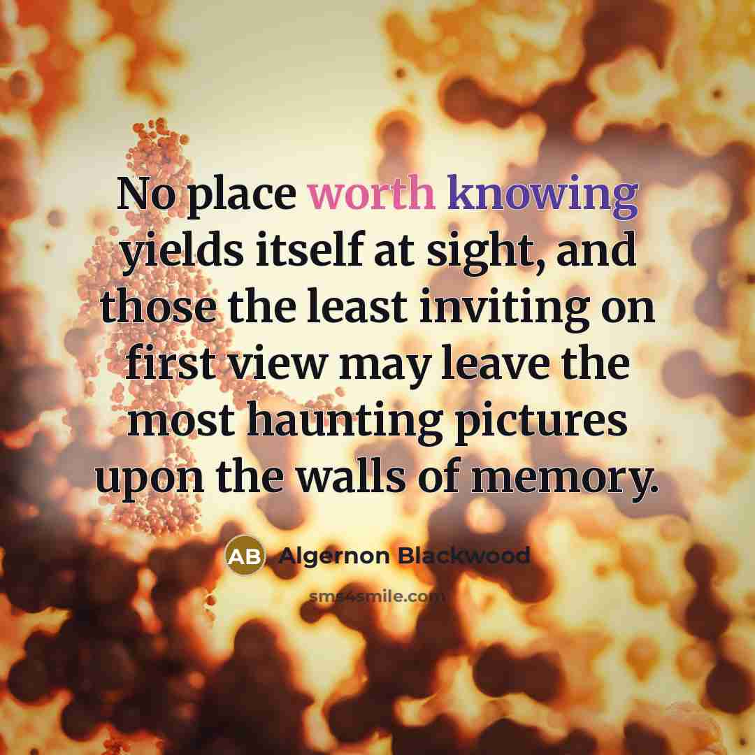 “No place worth knowing yields itself at sight, and those the least inviting on first view may leave the most haunting pictures upon the walls of memory.” quote by Algernon Blackwood