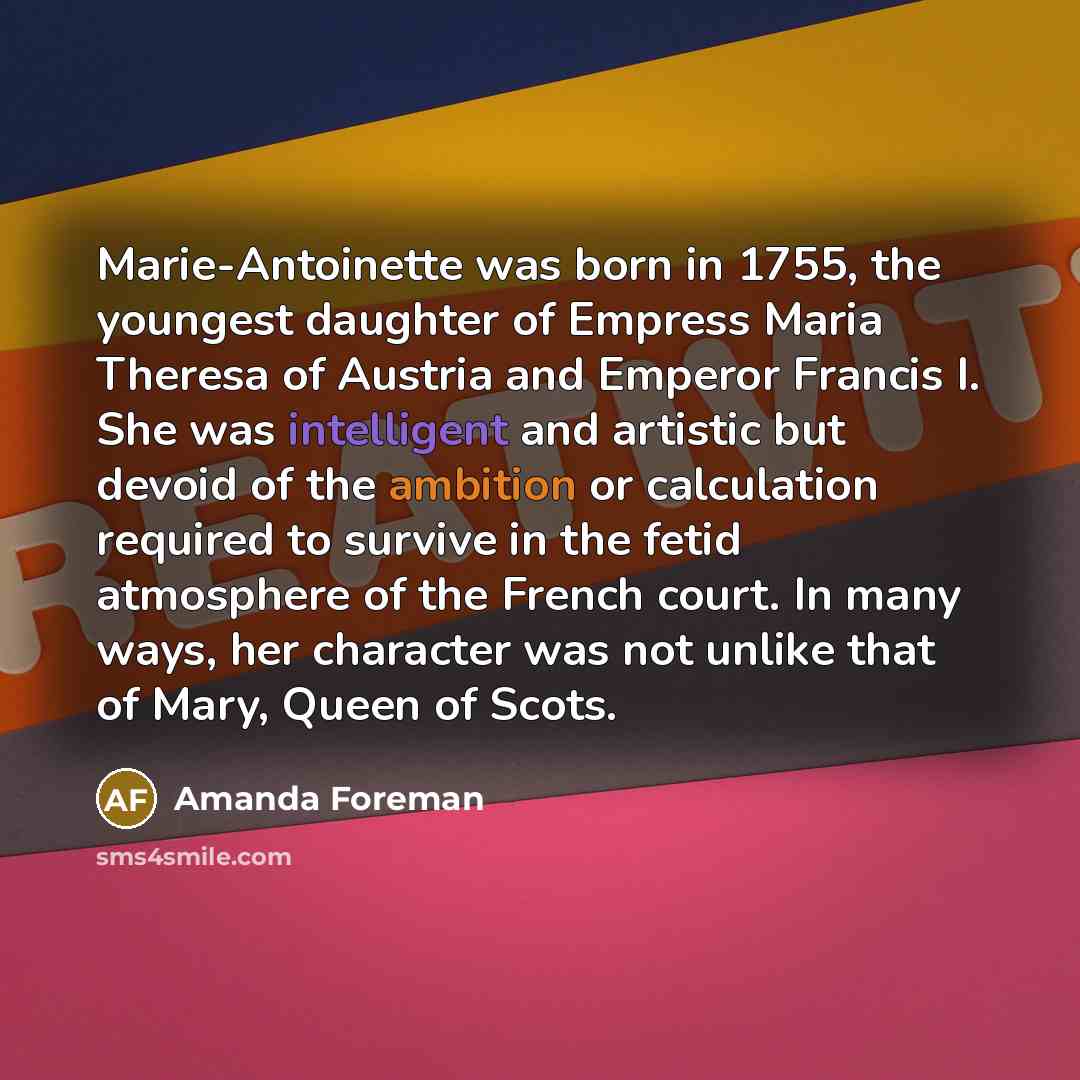 “Marie-Antoinette was born in 1755, the youngest daughter of Empress Maria Theresa of Austria and Emperor Francis I. She was intelligent and artistic but devoid of the ambition or calculation required to survive in the fetid atmosphere of the French court. In many ways, her character was not unlike…” quote by Amanda Foreman