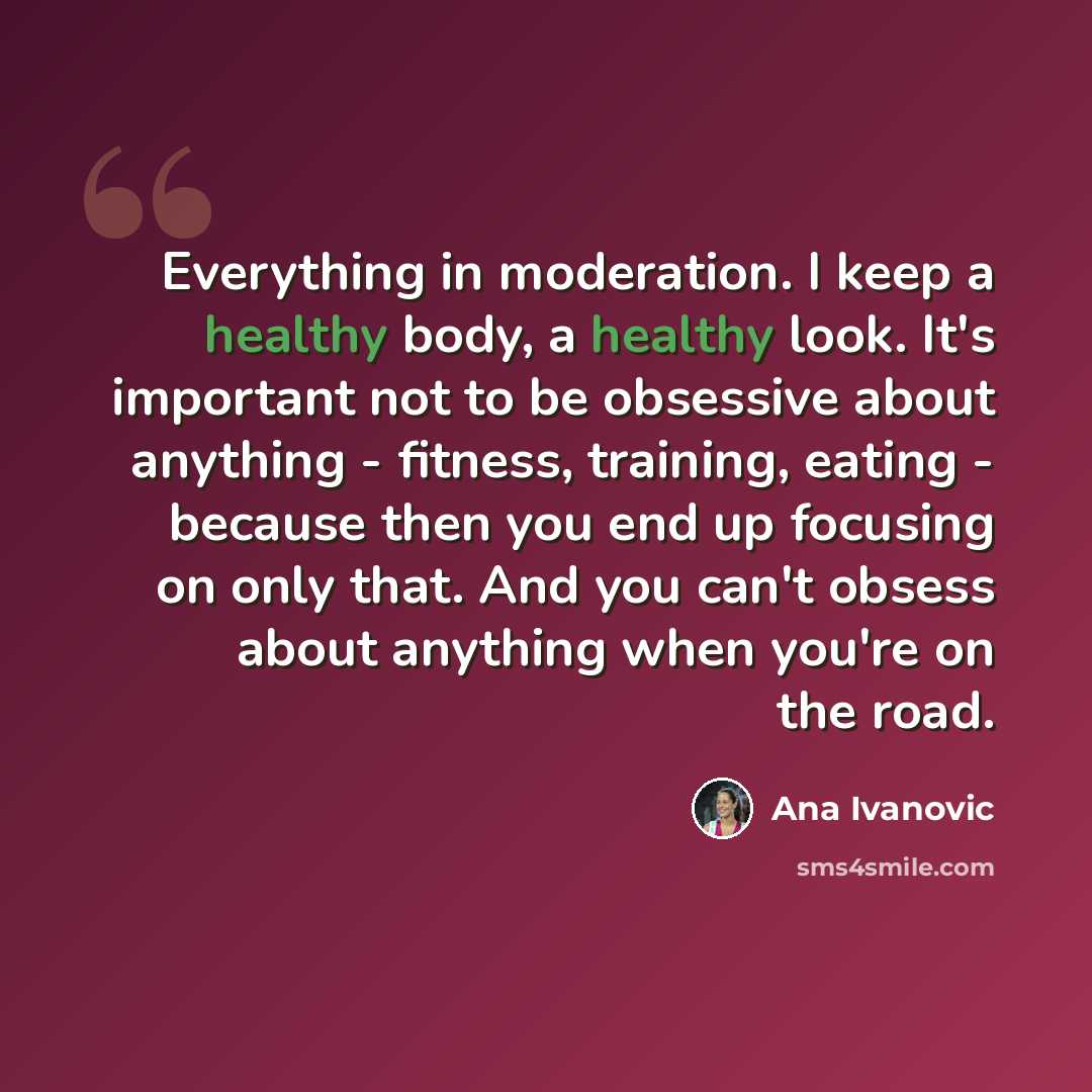 “Everything in moderation. I keep a healthy body, a healthy look. It's important not to be obsessive about anything - fitness, training, eating - because then you end up focusing on only that. And you can't obsess about anything when you're on the road.” quote by Ana Ivanovic