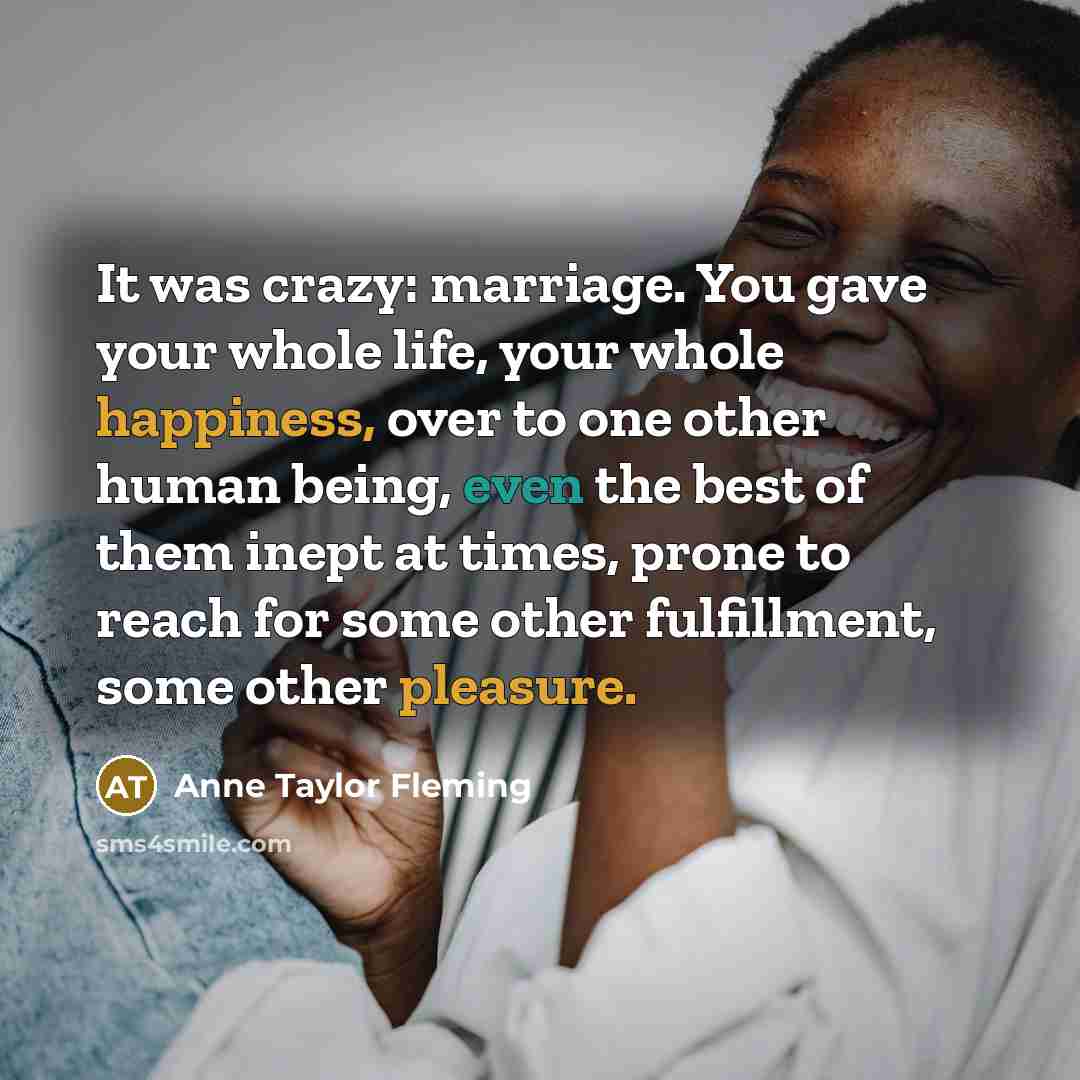 “It was crazy: marriage. You gave your whole life, your whole happiness, over to one other human being, even the best of them inept at times, prone to reach for some other fulfillment, some other pleasure.” quote by Anne Taylor Fleming