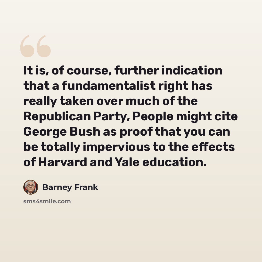 “It is, of course, further indication that a fundamentalist right has really taken over much of the Republican Party, People might cite George Bush as proof that you can be totally impervious to the effects of Harvard and Yale education.” quote by Barney Frank