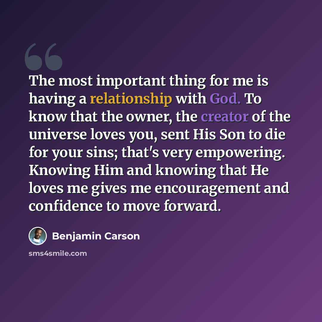 “The most important thing for me is having a relationship with God. To know that the owner, the creator of the universe loves you, sent His Son to die for your sins; that's very empowering. Knowing Him and knowing that He loves me gives me encouragement and confidence to move forward.” quote by Benjamin Carson