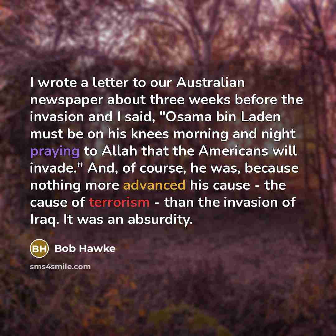 “I wrote a letter to our Australian newspaper about three weeks before the invasion and I said, "Osama bin Laden must be on his knees morning and night praying to Allah that the Americans will invade." And, of course, he was, because nothing more advanced his cause - the cause of terrorism - than…” quote by Bob Hawke