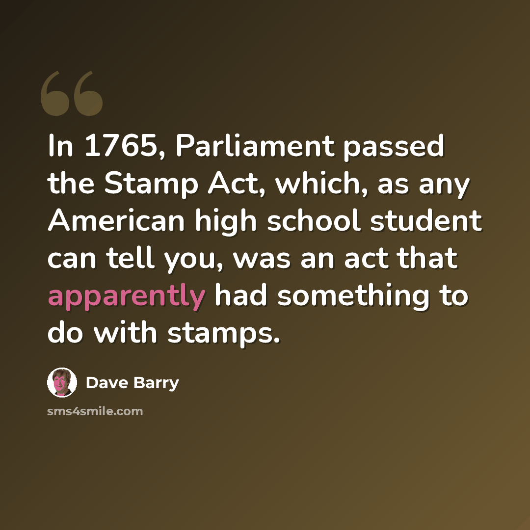 “In 1765, Parliament passed the Stamp Act, which, as any American high school student can tell you, was an act that apparently had something to do with stamps.” quote by Dave Barry