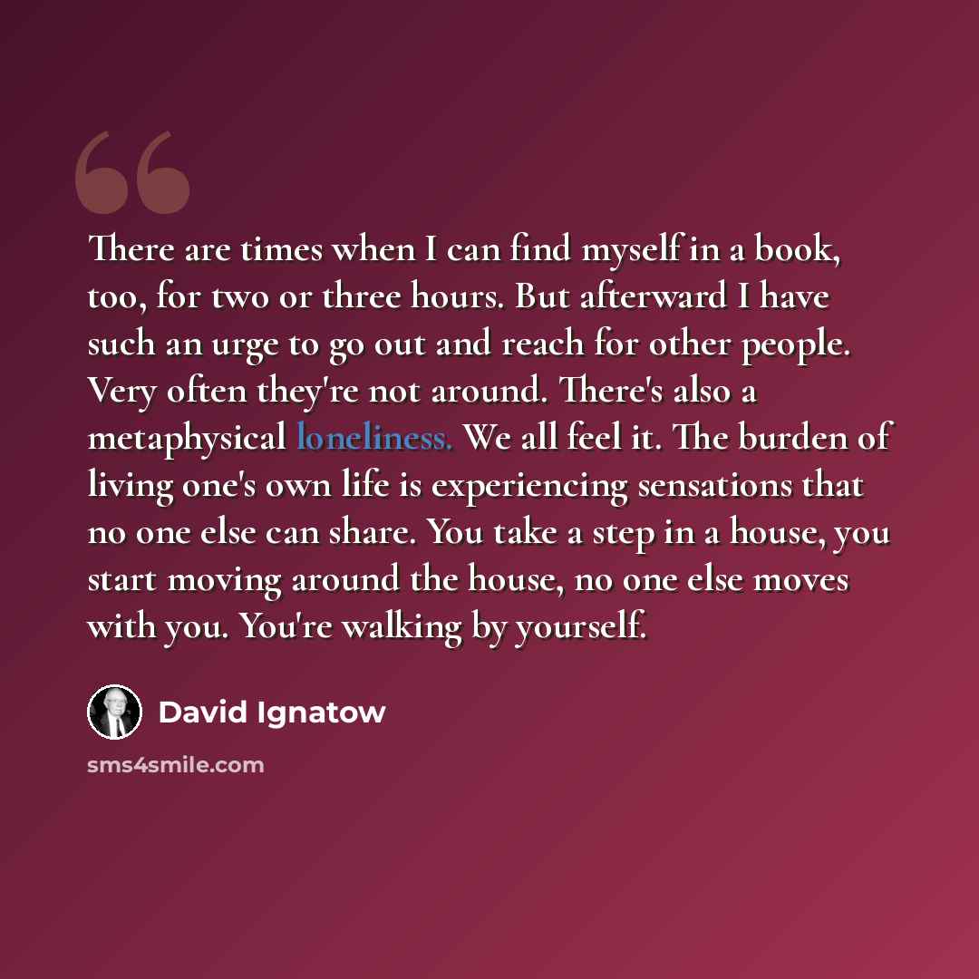 “There are times when I can find myself in a book, too, for two or three hours. But afterward I have such an urge to go out and reach for other people. Very often they're not around. There's also a metaphysical loneliness. We all feel it. The burden of living one's own life is experiencing…” quote by David Ignatow