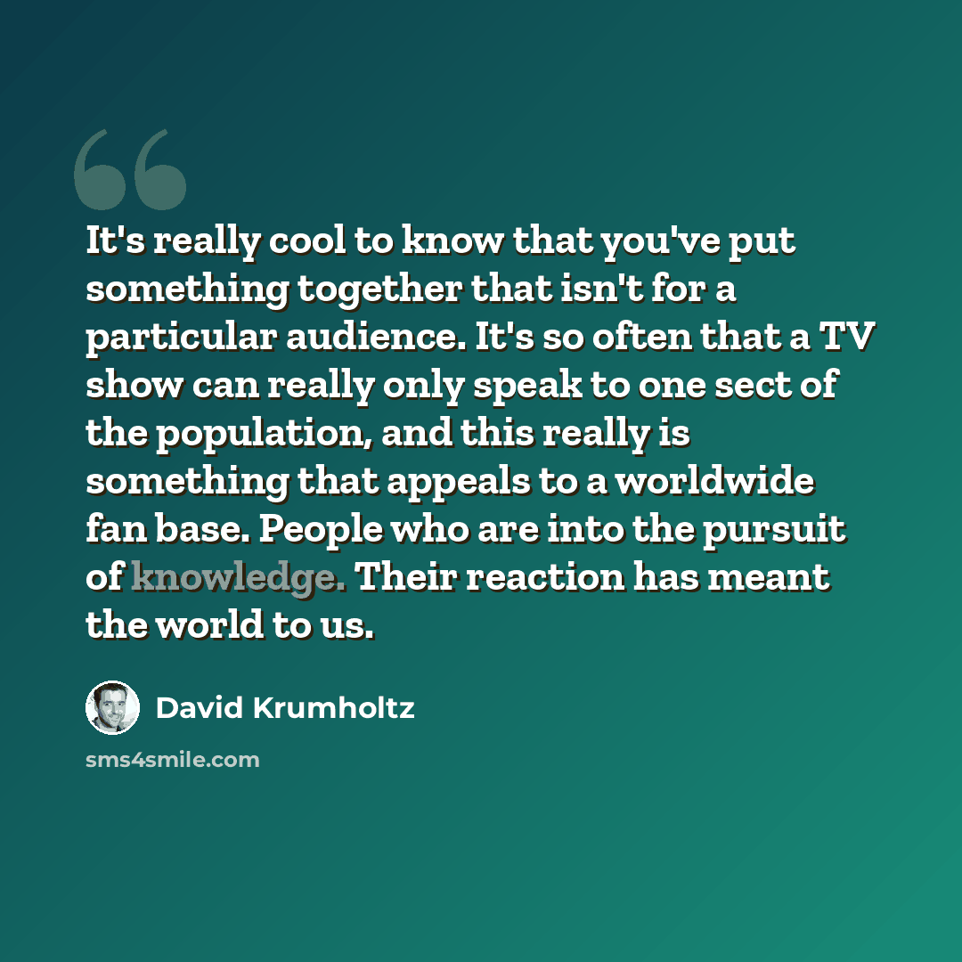 “It's really cool to know that you've put something together that isn't for a particular audience. It's so often that a TV show can really only speak to one sect of the population, and this really is something that appeals to a worldwide fan base. People who are into the pursuit of knowledge. Their…” quote by David Krumholtz