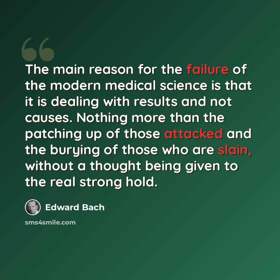 “The main reason for the failure of the modern medical science is that it is dealing with results and not causes. Nothing more than the patching up of those attacked and the burying of those who are slain, without a thought being given to the real strong hold.” quote by Edward Bach