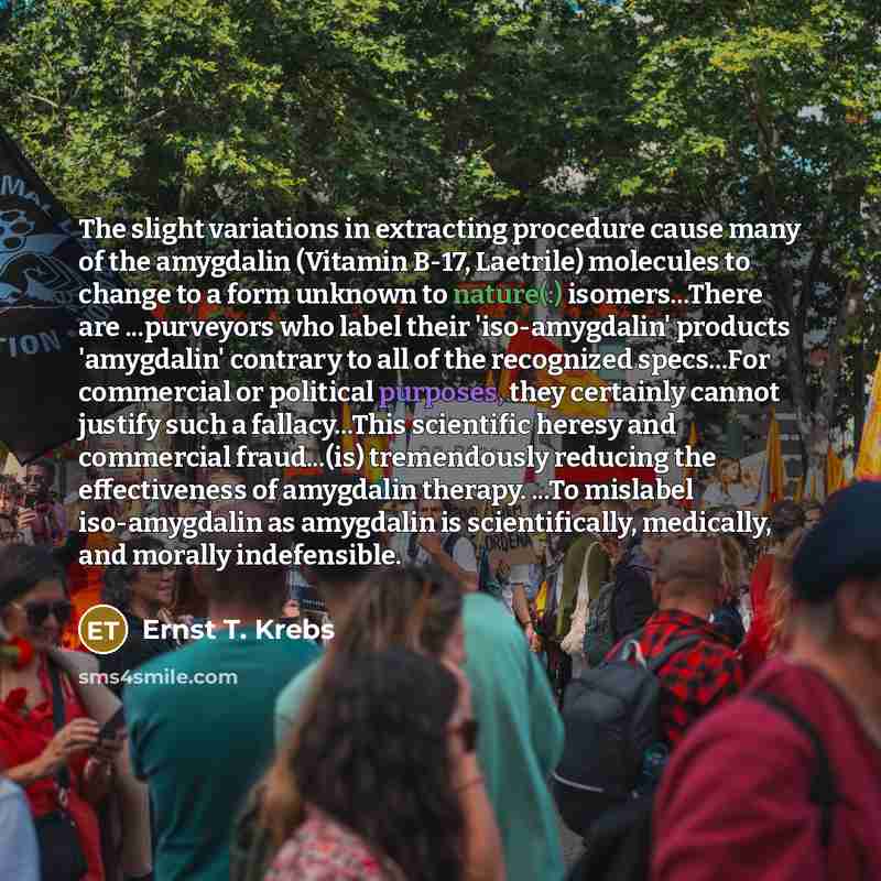“The slight variations in extracting procedure cause many of the amygdalin (Vitamin B-17, Laetrile) molecules to change to a form unknown to nature(:) isomers...There are ...purveyors who label their 'iso-amygdalin' products 'amygdalin' contrary to all of the recognized specs...For commercial or…” quote by Ernst T. Krebs