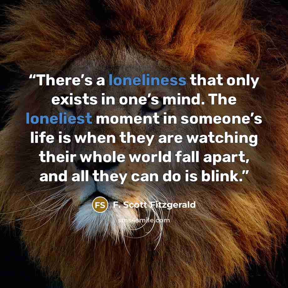 “There’s a loneliness that only exists in one’s mind. The loneliest moment in someone’s life is when they are watching their whole world fall apart, and all they can do is blink.” quote by F. Scott Fitzgerald