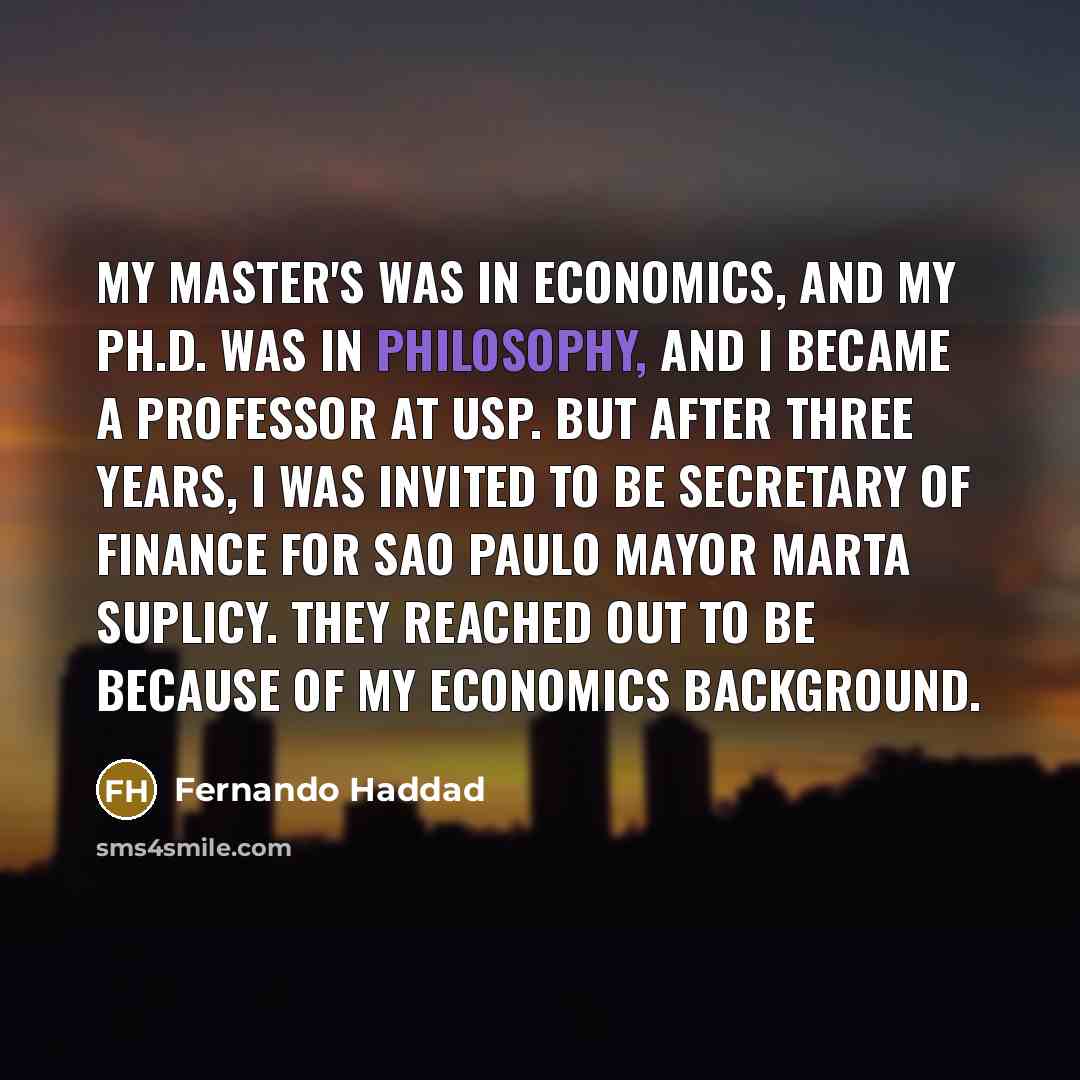 “My master's was in economics, and my Ph.D. was in philosophy, and I became a professor at USP. But after three years, I was invited to be secretary of finance for Sao Paulo mayor Marta Suplicy. They reached out to be because of my economics background.” quote by Fernando Haddad