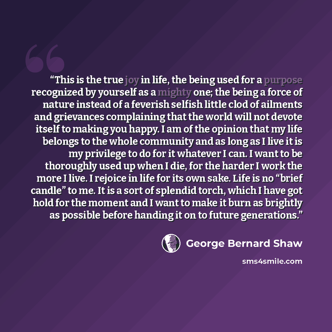 “This is the true joy in life, the being used for a purpose recognized by yourself as a mighty one; the being a force of nature instead of a feverish selfish little clod of ailments and grievances complaining that the world will not devote itself to making you happy. I am of the opinion that my…” quote by George Bernard Shaw