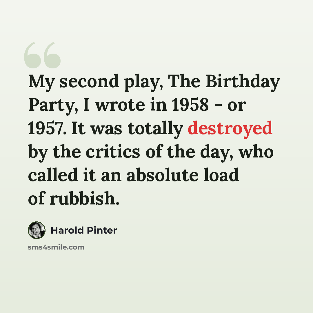 “My second play, The Birthday Party, I wrote in 1958 - or 1957. It was totally destroyed by the critics of the day, who called it an absolute load of rubbish.” quote by Harold Pinter