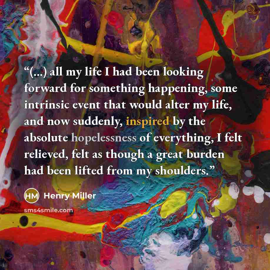 “(...) all my life I had been looking forward for something happening, some intrinsic event that would alter my life, and now suddenly, inspired by the absolute hopelessness of everything, I felt relieved, felt as though a great burden had been lifted from my shoulders.” quote by Henry Miller