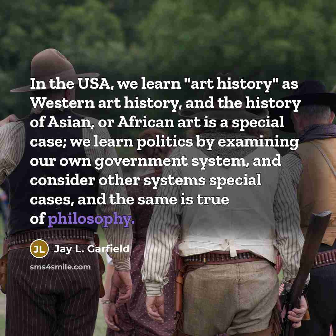 “In the USA, we learn "art history" as Western art history, and the history of Asian, or African art is a special case; we learn politics by examining our own government system, and consider other systems special cases, and the same is true of philosophy.” quote by Jay L. Garfield