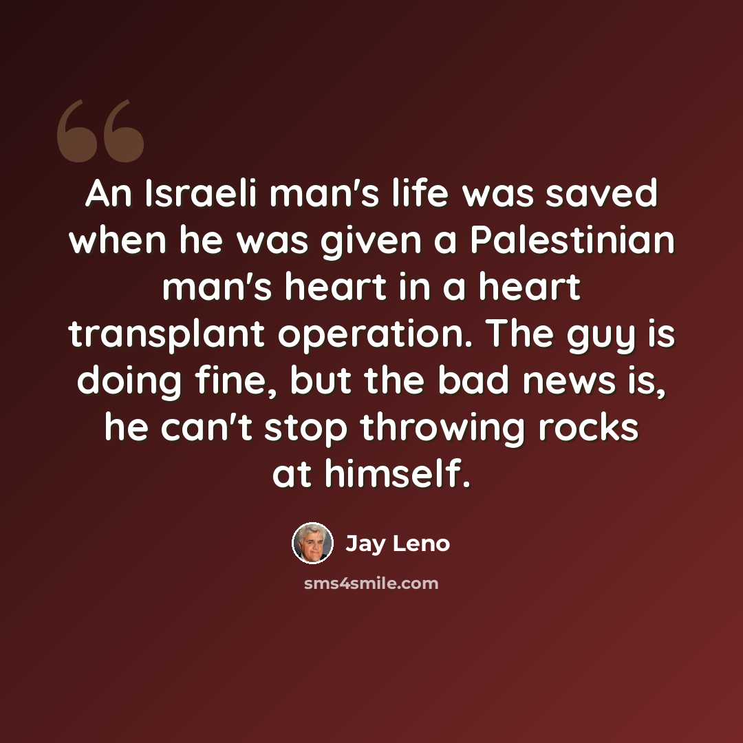 “An Israeli man's life was saved when he was given a Palestinian man's heart in a heart transplant operation. The guy is doing fine, but the bad news is, he can't stop throwing rocks at himself.” quote by Jay Leno