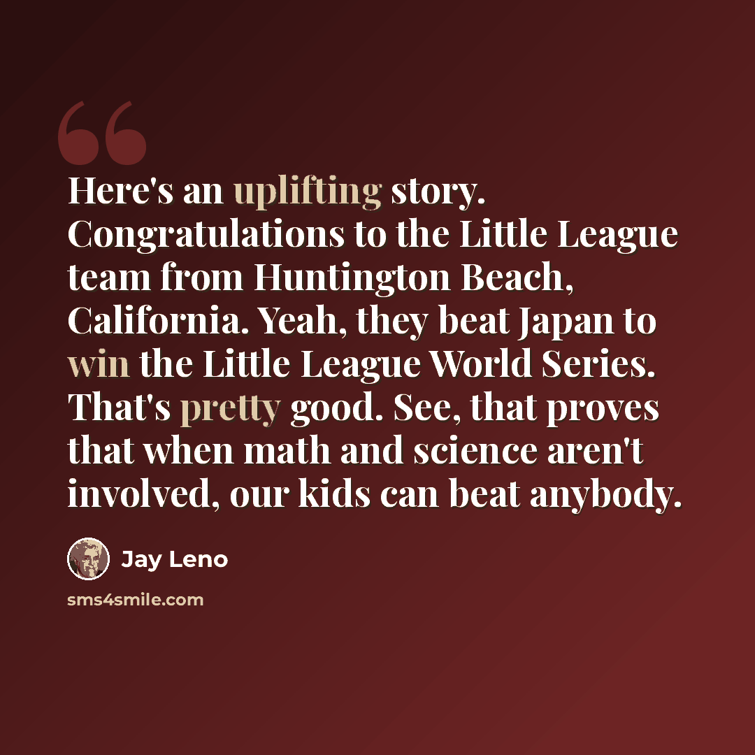 “Here's an uplifting story. Congratulations to the Little League team from Huntington Beach, California. Yeah, they beat Japan to win the Little League World Series. That's pretty good. See, that proves that when math and science aren't involved, our kids can beat anybody.” quote by Jay Leno