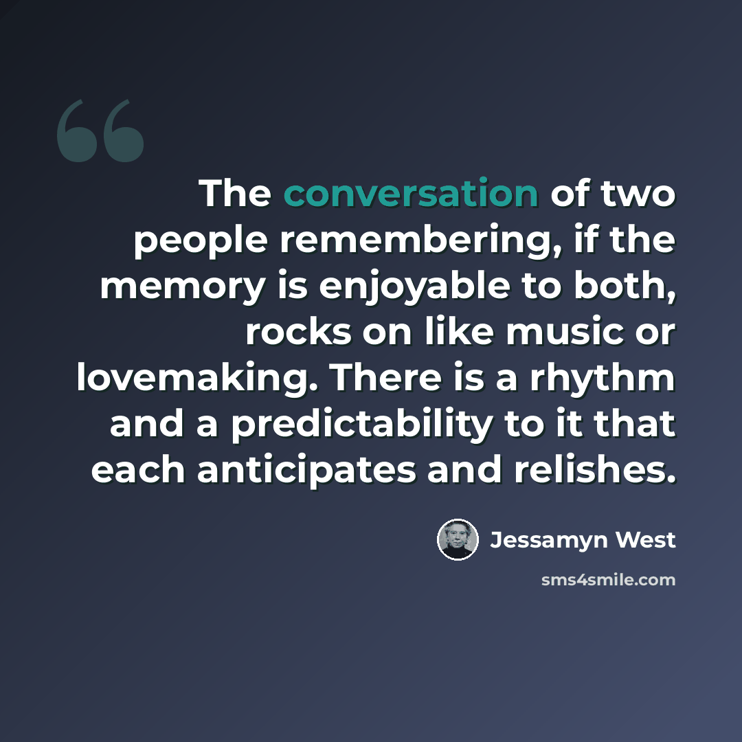 “The conversation of two people remembering, if the memory is enjoyable to both, rocks on like music or lovemaking. There is a rhythm and a predictability to it that each anticipates and relishes.” quote by Jessamyn West