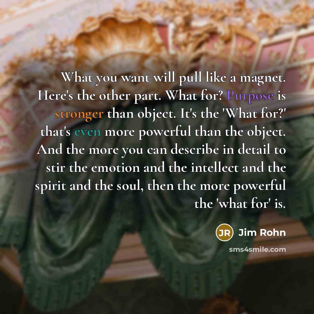 “What you want will pull like a magnet. Here's the other part. What for? Purpose is stronger than object. It's the 'What for?' that's even more powerful than the object. And the more you can describe in detail to stir the emotion and the intellect and the spirit and the soul, then the more powerful…” quote by Jim Rohn