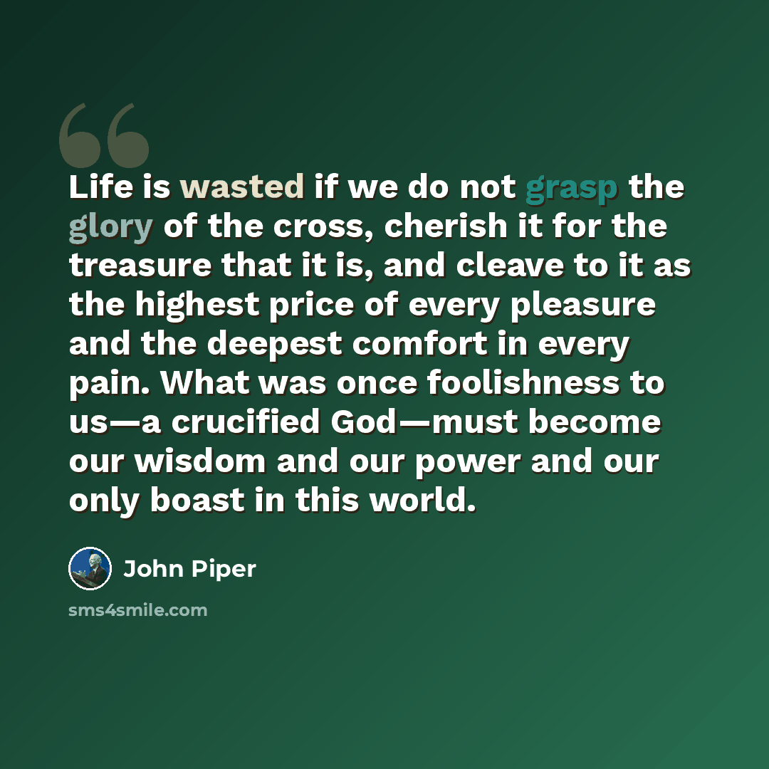 “Life is wasted if we do not grasp the glory of the cross, cherish it for the treasure that it is, and cleave to it as the highest price of every pleasure and the deepest comfort in every pain. What was once foolishness to us—a crucified God—must become our wisdom and our power and our only boast…” quote by John Piper