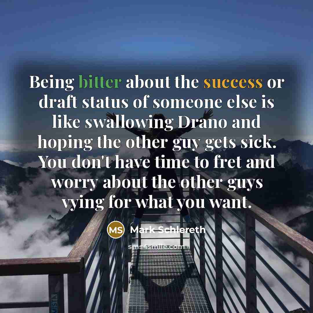 “Being bitter about the success or draft status of someone else is like swallowing Drano and hoping the other guy gets sick. You don't have time to fret and worry about the other guys vying for what you want.” quote by Mark Schlereth