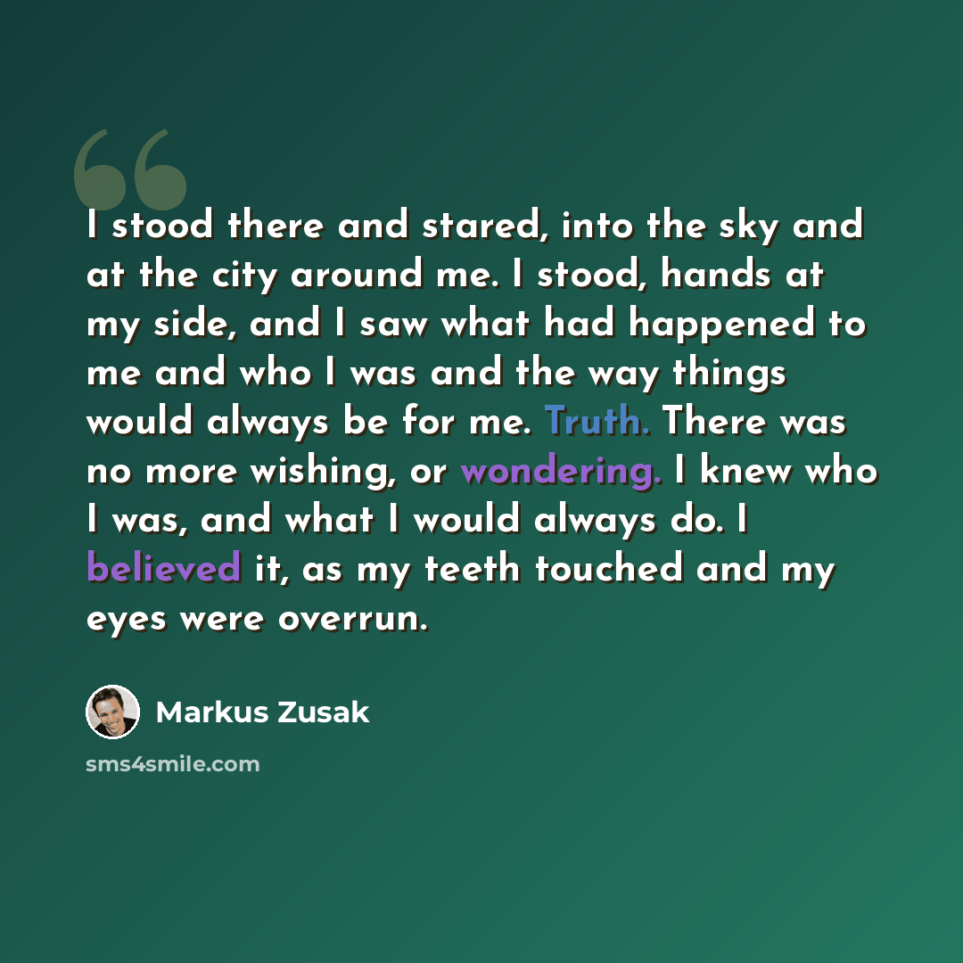 “I stood there and stared, into the sky and at the city around me. I stood, hands at my side, and I saw what had happened to me and who I was and the way things would always be for me. Truth. There was no more wishing, or wondering. I knew who I was, and what I would always do. I believed it, as my…” quote by Markus Zusak